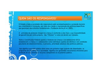 QUEM SÃO OS RESPONSÁVEIS?
O Estado e toda a sociedade são responsáveis pelo acompanhamento e proteção durante
seu crescimento e formação, por meio da criação e manutenção de políticas específicas
que garantam seus direitos fundamentais. (Fundação Abrinq et al, 2005).

O princípio da proteção integral às criança é conferido a elas face a sua impossibilidade
de garanti-los por conta própria. São “filhotes” e como tal devem ser tratados.

Tanto a Constituição Federal quanto o Estatuto da Criança e do Adolescente (ECA)
estabelecem a criança e o adolescente como indivíduos sujeitos de direitos e em condições
peculiares de desenvolvimento, e portanto, prioridade absoluta das políticas públicas.

 Isso significa que este público deve estar em primeiro lugar quando são desenhados os
programas de atendimento à sociedade. Significa ter garantidos mecanismos eficientes para
proteção de seus direitos e recursos compatíveis no orçamento público.
 