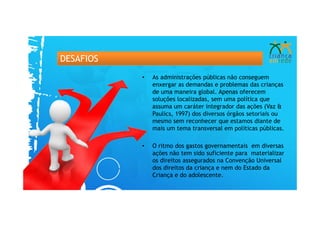 DESAFIOS
           •   As administrações públicas não conseguem
               enxergar as demandas e problemas das crianças
               de uma maneira global. Apenas oferecem
               soluções localizadas, sem uma política que
               assuma um caráter integrador das ações (Vaz &
               Paulics, 1997) dos diversos órgãos setoriais ou
               mesmo sem reconhecer que estamos diante de
               mais um tema transversal em políticas públicas.

           •   O ritmo dos gastos governamentais em diversas
               ações não tem sido suficiente para materializar
               os direitos assegurados na Convenção Universal
               dos direitos da criança e nem do Estado da
               Criança e do adolescente.
 