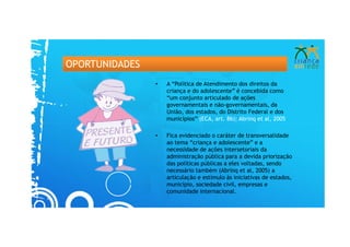 OPORTUNIDADES
                •   A “Política de Atendimento dos direitos da
                    criança e do adolescente” é concebida como
                    “um conjunto articulado de ações
                    governamentais e não-governamentais, da
                    União, dos estados, do Distrito Federal e dos
                    municípios” (ECA, art. 86); Abrinq et al, 2005

                •   Fica evidenciado o caráter de transversalidade
                    ao tema “criança e adolescente” e a
                    necessidade de ações intersetoriais da
                    administração pública para a devida priorização
                    das políticas públicas a eles voltadas, sendo
                    necessário também (Abrinq et al, 2005) a
                    articulação e estímulo às iniciativas de estados,
                    município, sociedade civil, empresas e
                    comunidade internacional.
 