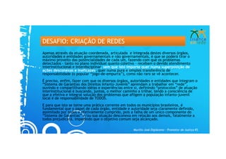 DESAFIO: CRIAÇÃO DE REDES
Apenas através da atuação coordenada, articulada e integrada destes diversos órgãos,
autoridades e entidades governamentais e não governamentais, é que se poderá tirar o
máximo proveito das potencialidades de cada um, fazendo com que os problemas
detectados - tanto no plano individual quanto coletivo - recebam o devido atendimento
interinstitucional e interdisciplinar, sem que isto importe quer numa superposição de
ações desconexas e ineficazes, quer numa pura e simples transferência de
responsabilidade (o popular “jogo-de-empurra”), como não raro se vê acontecer.
É preciso, enfim, fazer com que os diversos órgãos, autoridades e entidades que integram o
“Sistema de Garantias dos Direitos Infanto-Juvenis” aprendam a trabalhar em “rede”,
ouvindo e compartilhando idéias e experiências entre si, definindo “protocolos” de atuação
interinstitucional e buscando, juntos, o melhor caminho a trilhar, tendo a consciência de
que a efetiva e integral solução dos problemas que afligem a população infanto-juvenil
local é de responsabilidade de TODOS.
E para que isto se torne uma prática corrente em todos os municípios brasileiros, é
fundamental que o papel de cada órgão, entidade e autoridade seja claramente definido,
assimilado por todos e efetivamente cumprido, pois a falha de um único componente do
“Sistema de Garantias” e/ou sua atuação desconexa em relação aos demais, fatalmente a
todos prejudicará, impedindo que o objetivo comum seja alcançado.

                                                    Murillo José Digiácomo – Promotor de Justiça RS
 