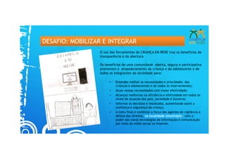 DESAFIO: MOBILIZAR E INTEGRAR
                 O uso das ferramentas do CRIANÇA EM REDE traz os benefícios da
                 transparência e da abertura

                 Os benefícios de uma comunidade aberta, segura e participativa
                 promovem o empoderamento da criança e do adolescente e de
                 todos os integrantes da sociedade para:

                      •   Entender melhor as necessidades e prioridades das
                          crianças e adolescentes e de todos os intervenientes;
                      •   Atuar nessas necessidades com maior efetividade;
                      •   Alcançar melhorias na eficiência e efetividade em todos os
                          níveis de atuação dos pais, sociedade e Governo;
                      •   Informar as decisões e resultados, aumentando assim a
                          confiança e segurança da criança.
                      •   A meta final é combinar a força dos agentes de vigilância e
                          defesa dos direitos, na localidade (município) com o
                          poder das novas tecnologias da informação e comunicação
                          por meio da mídia social na Internet.
 