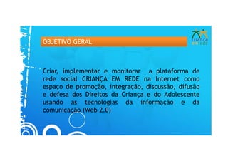OBJETIVO GERAL



Criar, implementar e monitorar a plataforma de
rede social CRIANÇA EM REDE na Internet como
espaço de promoção, integração, discussão, difusão
e defesa dos Direitos da Criança e do Adolescente
usando as tecnologias da informação e da
comunicação (Web 2.0)
 