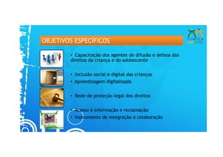 OBJETIVOS ESPECÍFICOS

        • Capacitação dos agentes de difusão e defesa dos
        direitos da criança e do adolescente


        • Inclusão social e digital das crianças
        • Aprendizagem digitalizada

        • Rede de proteção legal dos direitos


        • Acesso à informação e reclamação
        • Instrumento de integração e colaboração
 