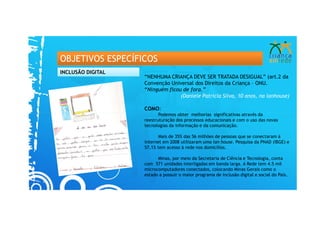 OBJETIVOS ESPECÍFICOS
INCLUSÃO DIGITAL
                   “NENHUMA CRIANÇA DEVE SER TRATADA DESIGUAL” (art.2 da
                   Convenção Universal dos Direitos da Criança – ONU.
                   “Ninguém ficou de fora.”
                                 (Daniele Patrícia Silva, 10 anos, na lanhouse)

                   COMO:
                          Podemos obter melhorias significativas através da
                   reestruturação dos processos educacionais e com o uso das novas
                   tecnologias da informação e da comunicação.

                          Mais de 35% das 56 milhões de pessoas que se conectaram à
                   internet em 2008 utilizaram uma lan house. Pesquisa da PNAD (IBGE) e
                   57,1% tem acesso à rede nos domicílios.

                         Minas, por meio da Secretaria de Ciência e Tecnologia, conta
                   com 571 unidades interligadas em banda larga. A Rede tem 4.5 mil
                   microcomputadores conectados, colocando Minas Gerais como o
                   estado a possuir o maior programa de inclusão digital e social do País.
 