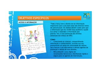 OBJETIVOS ESPECÍFICOS
ACESSO À INFORMAÇÃO
                        “Toda criança tem o direito de ter informação
                        importante para o seu bem estar dos diversos meios
                        de comunicação. Os adultos devem cuidar para que
                        a informação que ela recebe seja saudável e ajudá-
                        la a achar e entender a informação que
                        precisa.”Art.17 da Convenção dos Direitos
                        Universais da Criança da ONU.

                        COMO:
                        •   Conectando as crianças, compartilhando
                        informação e conhecimento, ouvindo sua voz,
                        promovendo um senso de comunidade de valores
                        nas crianças e nos educadores e demais agentes de
                        promoção e defesa de seus direitos.
                        •   RECLAMAÇÃO: caixa digital de
                            reclamações/denúncias e distribuição rápida e
                            segura para os agentes de intervenção.
 