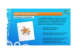 OBJETIVOS ESPECÍFICOS
INTEGRAÇÃO E COLABORAÇÃO
                           A rede CRIANÇA EM REDE permite que as crianças
                           e adolescentes, em parceria entidades do governo
                           e da sociedade civil, construam redes de cidadãos
                           capazes de promover a interação par-a-par e a
                           comunicação e colaboração instrumental para:

                                •   identificar os problemas e as
                                    possibilidades de solução

                                •   subsidiar e apoiar as decisões dos agentes
                                    de difusão e defesa de seus direitos, e

                                •   gerar ganhos de eficiência na prestação de
                                    serviços através do alinhamento dos
                                    serviços governamentais com as
                                    expectativas dos beneficiários dos direitos
 