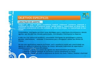 OBJETIVOS ESPECÍFICOS
CAPACITAÇÃO DOS AGENTES
Assegurar que todos os agentes (Conselheiros tutelares, professores, promotores, graduando e
profissionais do direito e da assistência social) tenham acesso à conectividade em banda larga e
habilidades computacionais dá a eles condições de serem mais eficazes na implementação de suas
funções.
Computadores interligados permitem novas abordagens para a capacitação de professores e demais
agentes, que vão além dos métodos padronizados, centralizados e hierárquicos ou dispersos.

A rede visa criar centros de excelência, comunidades interligadas de aprendizagem e práticas,
gerando, coletivamente, conteúdos e mecanismos para a divulgação e defesa dos direitos da
criança.

Um dos mais significativos impactos do Projeto será a assistência trazida pela conectividade aos
agentes de vigilância e defesa dos direitos da criança. Aplicações tradicionais de capacitação e
assistência acarretam diversas dificuldades:
       • limitam-se ao tempo e acesso dos agentes seu desenvolvimento permanente
       • dispersão e descentralização de iniciativas e centros atendimento ao menor
       • falta de convergência entre os defensores do direito nos níveis: Federal, Estadual e Municipal
                                                                                                  21
 
