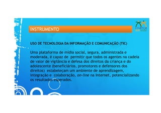 INSTRUMENTO


USO DE TECNOLOGIA DA INFORMAÇÃO E COMUNICAÇÃO (TIC)

Uma plataforma de mídia social, segura, administrada e
moderada, é capaz de permitir que todos os agentes na cadeia
de valor de vigilância e defesa dos direitos da criança e do
adolescente (beneficiários, promotores e defensores dos
direitos) estabeleçam um ambiente de aprendizagem,
integração e colaboração, on-line na Internet, potencializando
os resultados esperados.
 