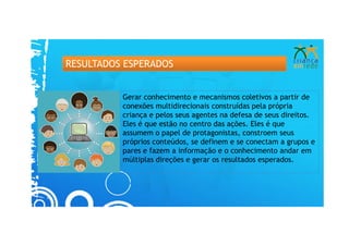 RESULTADOS ESPERADOS


          Gerar conhecimento e mecanismos coletivos a partir de
          conexões multidirecionais construídas pela própria
          criança e pelos seus agentes na defesa de seus direitos.
          Eles é que estão no centro das ações. Eles é que
          assumem o papel de protagonistas, constroem seus
          próprios conteúdos, se definem e se conectam a grupos e
          pares e fazem a informação e o conhecimento andar em
          múltiplas direções e gerar os resultados esperados.
 