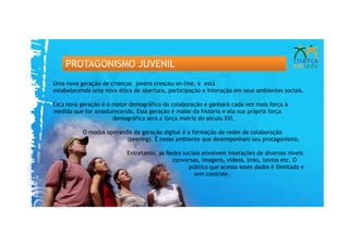 PROTAGONISMO JUVENIL
Uma nova geração de crianças jovens cresceu on-line, e está
estabelecendo uma nova ética de abertura, participação e Interação em seus ambientes sociais.

Esta nova geração é o motor demográfico da colaboração e ganhará cada vez mais força à
medida que for amadurecendo. Essa geração é maior da história e ela sua própria força
                      demográfica será a força motriz do século XXI.

           O modus operandis da geração digital é a formação de redes de colaboração
                          (peering). É nesse ambiente que desempenham seu protagonismo.

                           Entretanto, as Redes sociais envolvem interações de diversos níveis:
                                            conversas, imagens, vídeos, links, textos etc. O
                                                  público que acessa esses dados é ilimitado e
                                                    sem controle.



                                                                                             24
 
