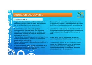 PROTAGONISMO JUVENIL
    COM SEGURANÇA
    As grandes redes mundiais , usadas com intensidade      •   Esse cenário tem vulnerabilizado dramaticamente o
    pelo público infanto-juvenil no Brasil, desconsideram       público infanto-juvenil a infindáveis exposições, como
    que privacidade é um direito fundamental:                   pedofilia, exploração e abuso sexual, raptos, bullying

•   O Contrato do usuário com a rede protege                •   Ao contrário, a Rede Criança em Rede é construída em
    integralmente os interesses deles: eles assumem a           plataforma tecnologicamente segura e privada e o nível
    condição contratual de proprietários dos dados dos          de privacidade é controlado pelo Administrador da
    membros e se garantem do direito de terminar a sua          Rede.
    conta quando quiserem.
•    Usam os dados dos usuários para ter acesso às senhas e •   A Rede retém 100% da propriedade de todo seu
    conteúdo de dos emails e monetizar as informações           conteúdo e tudo que é publicado pelos seus usuários.
    para propósitos publicitários.
•   Todos os dados do usuário são tratados como públicos •      As informações pessoais de seus membros nunca são
    em seu ecosistema.                                          usadas para propósitos publicitários ou de qualquer
•   O ponto alto e apelo dessas grandes plataformas são os      natureza. Todo conteúdo e códigos API são
    espaços e comunidades de relacionamento e não de            disponibilizados para as Autoridades de defesa dos
    aprendizagem e colaboração relevante.                       direitos da criança e do adolescente.
 