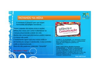 INOVANDO NA MÍDIA
   O momento é propício para que sejam
   formuladas estratégias inovadoras.

Somos culpados de muitos erros e muitas
falhas,mas nosso pior crime é abandonar as
crianças,desprezando a fonte da vida.
Muitas das coisas que precisamos podem esperar.
A criança não pode.
É exatamente agora que seus ossos estão se         A mídia é, na atualidade, um elemento central
                                                   para a socialização de crianças e adolescentes
formando,seu sangue é produzido, e seus sentidos   (seja por seus impactos positivos ou
estão se desenvolvendo.                            negativos).
Para ela não podemos responder "Amanhã”            Assim como outros direitos humanos
                                                   fundamentais, o “direito à comunicação”
                                                   tem se consolidado como um princípio de
Seu nome é "Hoje“                                  extrema importância para as democracias
                                                   contemporâneas e também deve ser o foco das
Poema de Gabriela Mistral.                         políticas públicas que se relacionam com as
                                                   crianças e adolescentes.
                                                                                   Rede ANDI Brasil
 