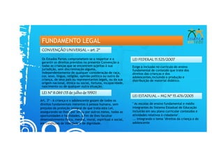 FUNDAMENTO LEGAL
 CONVENÇÃO UNIVERSAL – art. 2º

 Os Estados Partes comprometem-se a respeitar e a             LEI FEDERAL 11.525/2007
 garantir os direitos previstos na presente Convenção a
 todas as crianças que se encontrem sujeitas à sua            Exige a inclusão no currículo do ensino
 jurisdição, sem discriminação alguma,                        fundamental de conteúdo que trate dos
 independentemente de qualquer consideração de raça,          direitos das crianças e dos
 cor, sexo, língua, religião, opinião política ou outra da    adolescentes,incluindo a produção e
 criança, de seus pais ou representantes legais, ou da sua    distribuição de material didático.
 origem nacional, étnica ou social, fortuna, incapacidade,
 nascimento ou de qualquer outra situação.

 LEI Nº 8.069 (13 de julho de 1990)
                                                              LEI ESTADUAL – MG Nº 15.476/2005
Art. 3º - A criança e o adolescente gozam de todos os
direitos fundamentais inerentes à pessoa humana, sem          " As escolas de ensino fundamental e médio
prejuízo da proteção integral de que trata esta Lei,          integrantes do Sistema Estadual de Educação
assegurando-se-lhes, por lei ou por outros meios, todas as    incluirão em seu plano curricular conteúdos e
oportunidades e facilidades, a fim de lhes facultar           atividades relativos à cidadania".
desenvolvimento físico, mental, moral, espiritual e social,   ... integrando o tema "direitos da criança e do
em condições de liberdade e de dignidade.                     adolescente
 
