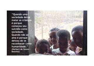 “Quando uma
sociedade deixa
matar as crianças
é porque
começou seu
suicídio como
sociedade.
Quando não as
ama é porque
deixou de se
reconhecer como
humanidade.”
(Herbert de Souza -
Betinho)
 