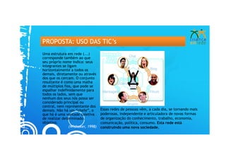 PROPOSTA: USO DAS TIC’s
Uma estrutura em rede (...)
corresponde também ao que
seu próprio nome indica: seus
integrantes se ligam
horizontalmente a todos os
demais, diretamente ou através
dos que os cercam. O conjunto
resultante é como uma malha
de múltiplos fios, que pode se
espalhar indefinidamente para
todos os lados, sem que
nenhum dos seus nós possa ser
considerado principal ou
central, nem representante dos
demais. Não há um “chefe”, o       Essas redes de pessoas vêm, a cada dia, se tornando mais
que há é uma vontade coletiva      poderosas, independente e articuladora de novas formas
de realizar determinado            de organização do conhecimento, trabalho, economia,
objetivo.                          comunicação, política, consumo. Esta rede está
                (Withaker, 1998)   construindo uma nova sociedade.
 