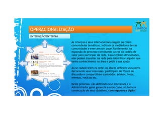 OPERACIONALIZAÇÃO
INTERAÇÃO INTERNA

                    As crianças e seus interlocutores elegem ou criam
                    comunidades temáticas, indicam os mediadores destas
                    comunidades e exercem um papel fundamental na
                    expansão do processo convidando outros da cadeia de
                    valor para participar da rede. Caso tenham dificuldades,
                    eles podem transitar na rede para identificar alguém que
                    tenha conhecimento na área e pedir a sua ajuda

                    Ao se cadastrarem na rede, os atores definem seus perfis
                    declarando seus interesses, participam de fóruns de
                    discussão e compartilham conteúdos. (vídeos, fotos,
                    eventos, notícias etc.

                    Neste processo, vão definindo seus interesses e o
                    Administrador geral gerencia a rede como um todo na
                    consecução de seus objetivos, com segurança digital.
 