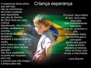 Criança esperançaA esperança desta pátria,
que até hoje,
não se reconheceu
tão linda e potente,
está depositada
aos pés do Senhor,
de olhos fixos em você,
criança:
abandonada, discriminada,
sofrida, analfabeta e
sozinha,
levante-se do chão, ao
desalento,
desfralde a bandeira desta
nação,
corra todos os riscos
para que o idoso de sua
geração,
não fique suplicando
na porta dos hospitais,
sem voz,
o socorro que não chegou
a tempo para nós.
Por favor, faça melhor
do que seus avós,
seus pais,
ame profundamente
esta terra,
pode-se promover a
paz,
em qualquer idade,
não permita que a
corrupção
ganhe esta guerra
e saia na frente
altaneira e resoluta,
como se fosse uma
virtude a impunidade.
Ivone Boechat
 