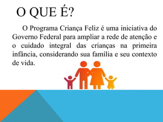 O QUE É?
O Programa Criança Feliz é uma iniciativa do
Governo Federal para ampliar a rede de atenção e
o cuidado integral das crianças na primeira
infância, considerando sua família e seu contexto
de vida.
 