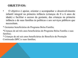 OBJETIVOS:
• O objetivo é apoiar, orientar e acompanhar o desenvolvimento
infantil integral na primeira infância (crianças de 0 a 6 anos de
idade) e facilitar o acesso da gestante, das crianças na primeira
infância e de suas famílias às políticas e aos serviços públicos que
necessitam.
* Gestantes beneficiárias do Programa Bolsa Família;
*Crianças de até três anos beneficiárias do Programa Bolsa Família e suas
famílias;
* Crianças de até seis anos beneficiárias do Benefício de Prestação
Continuada (BPC) e suas famílias;
 