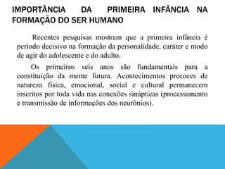 IMPORTÂNCIA DA PRIMEIRA INFÂNCIA NA
FORMAÇÃO DO SER HUMANO
Recentes pesquisas mostram que a primeira infância é
período decisivo na formação da personalidade, caráter e modo
de agir do adolescente e do adulto.
Os primeiros seis anos são fundamentais para a
constituição da mente futura. Acontecimentos precoces de
natureza física, emocional, social e cultural permanecem
inscritos por toda vida nas conexões sinápticas (processamento
e transmissão de informações dos neurônios).
 