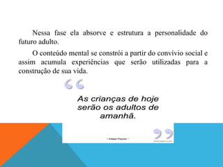 Nessa fase ela absorve e estrutura a personalidade do
futuro adulto.
O conteúdo mental se constrói a partir do convívio social e
assim acumula experiências que serão utilizadas para a
construção de sua vida.
 