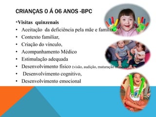 CRIANÇAS 0 Á 06 ANOS -BPC
*Visitas quinzenais
• Aceitação da deficiência pela mãe e família,
• Contexto familiar,
• Criação do vínculo,
• Acompanhamento Médico
• Estimulação adequada
• Desenvolvimento físico (visão, audição, maturação muscular...),
• Desenvolvimento cognitivo,
• Desenvolvimento emocional
 