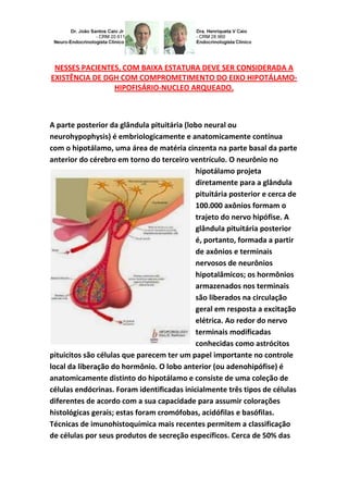NESSES PACIENTES, COM BAIXA ESTATURA DEVE SER CONSIDERADA A
EXISTÊNCIA DE DGH COM COMPROMETIMENTO DO EIXO HIPOTÁLAMO-
HIPOFISÁRIO-NUCLEO ARQUEADO.
A parte posterior da glândula pituitária (lobo neural ou
neurohypophysis) é embriologicamente e anatomicamente contínua
com o hipotálamo, uma área de matéria cinzenta na parte basal da parte
anterior do cérebro em torno do terceiro ventrículo. O neurônio no
hipotálamo projeta
diretamente para a glândula
pituitária posterior e cerca de
100.000 axônios formam o
trajeto do nervo hipófise. A
glândula pituitária posterior
é, portanto, formada a partir
de axônios e terminais
nervosos de neurônios
hipotalâmicos; os hormônios
armazenados nos terminais
são liberados na circulação
geral em resposta a excitação
elétrica. Ao redor do nervo
terminais modificadas
conhecidas como astrócitos
pituicitos são células que parecem ter um papel importante no controle
local da liberação do hormônio. O lobo anterior (ou adenohipófise) é
anatomicamente distinto do hipotálamo e consiste de uma coleção de
células endócrinas. Foram identificadas inicialmente três tipos de células
diferentes de acordo com a sua capacidade para assumir colorações
histológicas gerais; estas foram cromófobas, acidófilas e basófilas.
Técnicas de imunohistoquímica mais recentes permitem a classificação
de células por seus produtos de secreção específicos. Cerca de 50% das
 