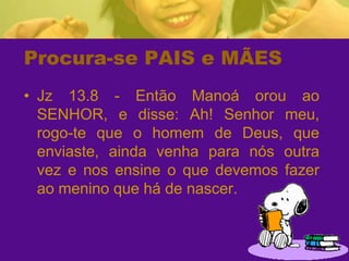 Procura-se PAIS e MÃESJz 13.8 - Então Manoá orou ao SENHOR, e disse: Ah! Senhor meu, rogo-te que o homem de Deus, que enviaste, ainda venha para nós outra vez e nos ensine o que devemos fazer ao menino que há de nascer.
