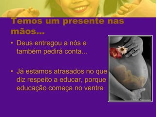 Temos um presente nas mãos...Deus entregou a nós e também pedirá conta...Já estamos atrasados no que diz respeito a educar, porque a educação começa no ventre