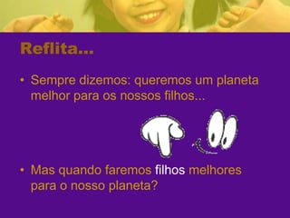 Reflita...Sempre dizemos: queremos um planeta melhor para os nossos filhos...Mas quando faremos filhos melhores para o nosso planeta?