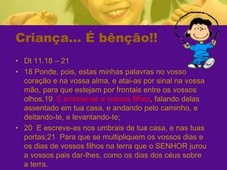 Criança... É bênção!!Dt 11.18 – 2118 Ponde, pois, estas minhas palavras no vosso coração e na vossa alma, e atai-as por sinal na vossa mão, para que estejam por frontais entre os vossos olhos.19  E ensinai-as a vossos filhos, falando delas assentado em tua casa, e andando pelo caminho, e deitando-te, e levantando-te;20  E escreve-as nos umbrais de tua casa, e nas tuas portas;21  Para que se multipliquem os vossos dias e os dias de vossos filhos na terra que o SENHOR jurou a vossos pais dar-lhes, como os dias dos céus sobre a terra.