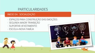 PARTICULARIDADES
• ESPAÇOS PARA CONSTRUÇÃO DAS EMOÇÕES
• SEGUNDA MAIOR TRANSIÇÃO
• SUPORTAR AFASTAMENTO
• ESCOLA=NOVA FAMÍLIA
INICIO DA SOCIALIZAÇÃO
 