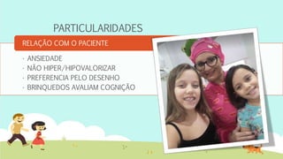 PARTICULARIDADES
• ANSIEDADE
• NÃO HIPER/HIPOVALORIZAR
• PREFERENCIA PELO DESENHO
• BRINQUEDOS AVALIAM COGNIÇÃO
RELAÇÃO COM O PACIENTE
 