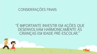 CONSIDERAÇÕES FINAIS
“É IMPORTANTE INVESTIR EM AÇÕES QUE
DESENVOLVAM HARMONICAMENTE AS
CRIANÇAS EM IDADE PRÉ-ESCOLAR.”
 