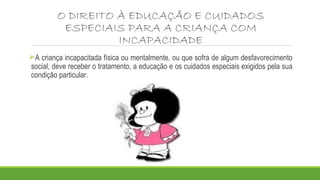 O DIREITO À EDUCAÇÃO E CUIDADOS 
ESPECIAIS PARA A CRIANÇA COM 
INCAPACIDADE 
A criança incapacitada física ou mentalmente, ou que sofra de algum desfavorecimento 
social, deve receber o tratamento, a educação e os cuidados especiais exigidos pela sua 
condição particular. 
 