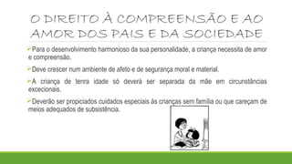 O DIREITO À COMPREENSÃO E AO 
AMOR DOS PAIS E DA SOCIEDADE 
Para o desenvolvimento harmonioso da sua personalidade, a criança necessita de amor 
e compreensão. 
Deve crescer num ambiente de afeto e de segurança moral e material. 
A criança de tenra idade só deverá ser separada da mãe em circunstâncias 
excecionais. 
Deverão ser propiciados cuidados especiais às crianças sem família ou que careçam de 
meios adequados de subsistência. 
 