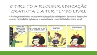 O DIREITO A RECEBER EDUCAÇÃO 
GRATUITA E A TER TEMPO LIVRE 
A criança tem direito a receber educação gratuita e obrigatória, de modo a desenvolver 
as suas capacidades, aptidões e o seu sentido de responsabilidade moral e social. 
 