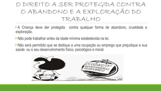 O DIREITO A SER PROTEGIDA CONTRA 
O ABANDONO E A EXPLORAÇÃO DO 
TRABALHO 
A Criança deve der protegida contra qualquer forma de abandono, crueldade e 
exploração. 
Não pode trabalhar antes da idade mínima estabelecida na lei. 
Não será permitido que se dedique a uma ocupação ou emprego que prejudique a sua 
saúde ou o seu desenvolvimento físico, psicológico e moral. 
 