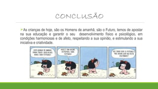 CONCLUSÃO 
As crianças de hoje, são os Homens de amanhã, são o Futuro, temos de apostar 
na sua educação e garantir o seu desenvolvimento físico e psicológico, em 
condições harmoniosas e de afeto, respeitando a sua opinião, e estimulando a sua 
iniciativa e criatividade. 
 