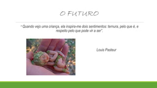 O FUTURO 
“ Quando vejo uma criança, ela inspira-me dois sentimentos: ternura, pelo que é, e 
respeito pelo que pode vir a ser”. 
Louis Pasteur 
 