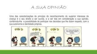 A SUA OPINIÃO 
Uma das caracterizações do principio do reconhecimento do superior interesse da 
criança é o seu direito a ser ouvida, e a ser tida em consideração a sua opinião, 
conferindo-lhe a possibilidade de participar nas decisões que lhe dizem respeito, com a 
sua autonomia e identidade próprias. 
 