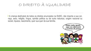 O DIREITO À IGUALDADE 
A criança desfrutará de todos os direitos enunciados na DUDC, não importa a sua cor, 
raça, sexo, religião, língua, opinião politica ou de outra natureza, origem nacional ou 
social, riqueza, nascimento, quer sua quer da sua família. 
 