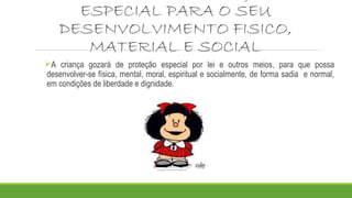 ESPECIAL PARA O SEU
DESENVOLVIMENTO FISICO,
MATERIAL E SOCIAL
A criança gozará de proteção especial por lei e outros meios, para que possa
desenvolver-se física, mental, moral, espiritual e socialmente, de forma sadia e normal,
em condições de liberdade e dignidade.
 