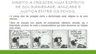 DIREITO A CRESCER NUM ESPÍRITO
DE SOLIDARIEDADE, AMIZADE E
JUSTIÇA ENTRE OS POVOS.
A criança deve der protegida contra a discriminação racial, religiosa ou de outra
natureza.
Deve ser educada num espirito de compreensão, tolerância, amizade, paz e
fraternidade universal, de modo a consciencializá-la que todos deveremos ser tratados
como irmãos.
 