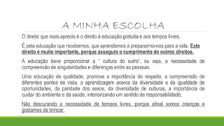 A MINHA ESCOLHA
O direito que mais aprecio é o direito à educação gratuita e aos tempos livres.
É pela educação que recebemos, que aprendemos a prepararmo-nos para a vida. Este
direito é muito importante, porque assegura o cumprimento de outros direitos.
A educação deve proporcionar a “ cultura do outro”, ou seja, a necessidade de
compreensão de singularidades e diferenças entre as pessoas.
Uma educação de qualidade, promove a importância do respeito, a compreensão de
diferentes pontos de vista, a aprendizagem acerca da diversidade e da igualdade de
oportunidades, da paridade dos sexos, da diversidade de culturas, a importância de
cuidar do ambiente e da saúde, interiorizando um sentido de responsabilidade.
Não descurando a necessidade de tempos livres, porque afinal somos crianças e
gostamos de brincar.
 