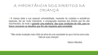 A IMPORTÂNCIA DOS DIREITOS DA
CRIANÇA
A criança dada a sua especial vulnerabilidade, necessita de cuidados e assistência
especiais, daí ser muito importante, a consagração expressa dos direitos que lhe são
reconhecidos, de modo a garantir uma melhoria das suas condições de vida, para no
futuro vencerem os desafios que lhe são impostos pela sociedade.
“Não existe revelação mais nítida da alma de uma sociedade do que a forma como esta
trata as suas crianças”.
Nelson Mandela
 