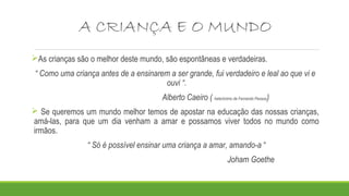 A CRIANÇA E O MUNDO
As crianças são o melhor deste mundo, são espontâneas e verdadeiras.
“ Como uma criança antes de a ensinarem a ser grande, fui verdadeiro e leal ao que vi e
ouvi “.
Alberto Caeiro ( heterónimo de Fernando Pessoa)
 Se queremos um mundo melhor temos de apostar na educação das nossas crianças,
amá-las, para que um dia venham a amar e possamos viver todos no mundo como
irmãos.
“ Só é possível ensinar uma criança a amar, amando-a “
Joham Goethe
 