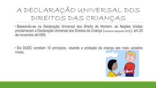 A DECLARAÇÃO UNIVERSAL DOS
DIREITOS DAS CRIANÇAS
Baseando-se na Declaração Universal dos Direito do Homem, as Nações Unidas
proclamaram a Declaração Universal dos Direitos da Criança (doravante designada DUDC), em 20
de novembro de1959.
Da DUDC constam 10 princípios, visando a proteção da criança aos mais variados
níveis.
 