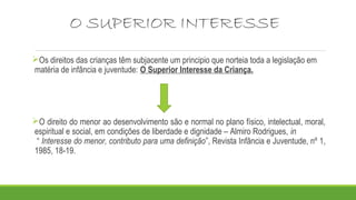 O SUPERIOR INTERESSE
Os direitos das crianças têm subjacente um principio que norteia toda a legislação em
matéria de infância e juventude: O Superior Interesse da Criança.
O direito do menor ao desenvolvimento são e normal no plano físico, intelectual, moral,
espiritual e social, em condições de liberdade e dignidade – Almiro Rodrigues, in
“ Interesse do menor, contributo para uma definição”, Revista Infância e Juventude, nº 1,
1985, 18-19.
 
