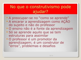 A preocupar-se no “como se aprende” A encarar a aprendizagem como AÇÃO do sujeito e não do professor O ensino não é a fonte da aprendizagem Só se aprende aquilo que se tem estruturas para assimilar O professor é um promotor da aprendizagem; é um construtor de “erros”, problemas e desafios No que o construtivismo pode ajudar? 00:20 